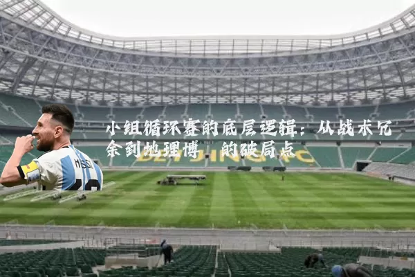 小组循环赛的底层逻辑：从战术冗余到地理博弈的破局点